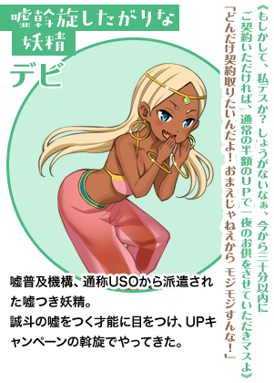 嘘斡旋したがりな妖精 デビ《もしかして、私デスか？　しょうがないなぁ、今から三十分以内にご契約いただければ、通常の半額のＵＰで一夜のお供をさせていただきマスよ》「どんだけ契約取りたいんだよ！　おまえじゃねえからモジモジすんな！」嘘普及機構、通称USOから派遣された嘘つき妖精。誠斗の嘘をつく才能に目をつけ、UPキャンペーンの斡旋でやってきた。