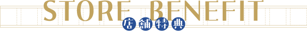 【STORE BENEFIT 　店舗特典】