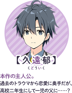 【久遠郁】ルビ：久遠：くどう　本作の主人公。過去のトラウマから恋愛に奥手だが、高校二年生にして一児の父に……？