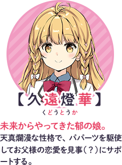 【久遠燈華】ルビ：久遠：くどう　未来からやってきた郁の娘。天真爛漫な性格で、パパーツを駆使してお父様の恋愛を見事（？）にサポートする。