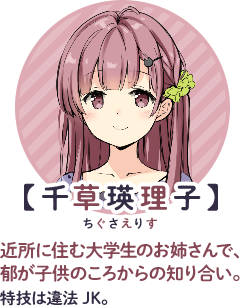 【千草瑛理子】ルビ：瑛理子：えりす　近所に住む大学生のお姉さんで、郁が子供のころからの知り合い。特技は違法JK。