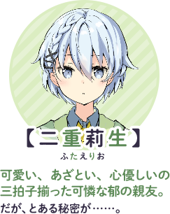 【二重莉生】　可愛い、あざとい、心優しいの三拍子揃った可憐な郁の親友。だが、とある秘密が……。