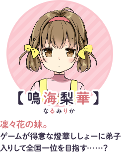 【鳴海梨華】　凜々花の妹。ゲームが得意な燈華ししょーに弟子入りして全国一位を目指す……？