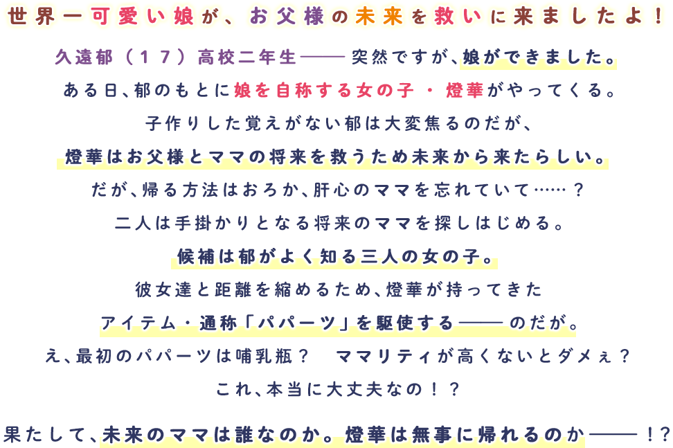 久遠郁（１７）高校二年生――突然ですが、娘ができました。
                                ある日、郁のもとに娘を自称する女の子・燈華がやってくる。
                                子作りした覚えがない郁は大変焦るのだが、燈華はお父様とママの将来を救うため未来から来たらしい。
                                だが、帰る方法はおろか、肝心のママを忘れていて……？
                                二人は手掛かりとなる将来のママを探しはじめる。
                                候補は郁がよく知る三人の女の子。
                                彼女達と距離を縮めるため、燈華が持ってきたアイテム・通称「パパーツ」を駆使する――のだが。
                                え、最初のパパーツは哺乳瓶？　ママリティが高くないとダメぇ？
                                これ、本当に大丈夫なの！？
                                果たして、未来のママは誰なのか。燈華は無事に帰れるのか――！？