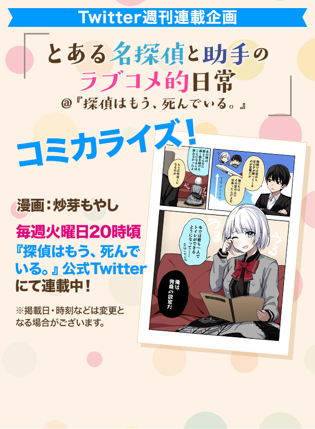 Twitter週刊連載企画 とある名探偵と助手のラブコメ的日常@『探偵はもう、死んでいる。』コミカライズ！ 漫画：炒芽もやし 毎週火曜日20時頃『探偵はもう、死んでいる。』公式Twitterにて連載中！※掲載日・時刻などは変更となる場合がございます。