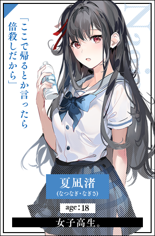 夏凪渚(なつなぎ・なぎさ)　age：18女子高生。「ここで帰るとか言ったら倍殺しだから」