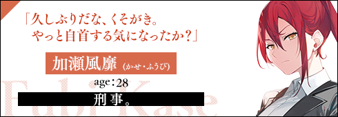 加瀬風靡(かせ・ふうび)　age：28刑事。「久しぶりだな、くそがき。やっと自首する気になったか？」