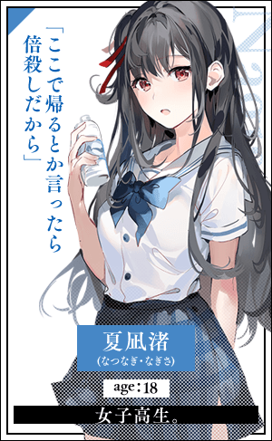 夏凪渚(なつなぎ・なぎさ)　age：18女子高生。「ここで帰るとか言ったら倍殺しだから」