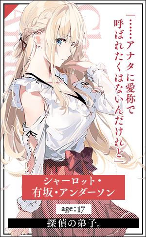 シャーロット・有坂・アンダーソン　age：18探偵の弟子。「……アナタに愛称で呼ばれたくはないんだけれど」