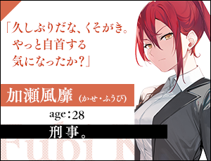 加瀬風靡(かせ・ふうび)　age：28刑事。「久しぶりだな、くそがき。やっと自首する気になったか？」