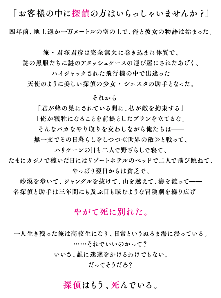 「お客様の中に探偵の方はいらっしゃいませんか?」四年前、地上一万メートルの空の上で聞いた台詞から、俺と彼女の物語は始まった。平凡な高校生の俺・君塚君彦は完全無欠に巻き込まれ体質で、謎の黒服たちに謎のアタッシュケースの運び屋にされた挙げ句、ハイジャックされた飛行機の中で出逢った天使のように美しい探偵の少女・シエスタの助手となったのだ。それから——「君が蜂の巣にされている間に、私が敵を拘束する」「俺が犠牲になることを前提としたプランを立てるな」そんなバカなやり取りも交わしながら俺たちは——無一文でその日暮らしをしながら≪世界の敵≫と戦って、ハリケーンの日も二人で野ざらしで寝て、たまにカジノで稼いだ日にはリゾートホテルのベッドで二人で飛び跳ねて、やっぱり翌日からは貧乏で、砂漠を歩いて、ジャングルを抜けて、山を越えて、海を渡って——名探偵と助手は三年間にも及ぶ目も眩むような冒険劇を繰り広げ——やがて死に別れた。これは、それからさらに一年後。ただひとり生き残った俺と、探偵の遺志が紡ぐ——まだ終わらない物語。
