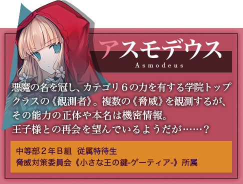 アスモデウス悪魔の名を冠し、カテゴリ６の力を有する学院トップクラスの《観測者》。複数の《脅威》を観測するが、その能力の正体や本名は機密情報。王子様との再会を望んでいるようだが……？中等部２年Ｂ組　従属特待生 脅威対策委員会《小さな王の鍵-ゲーティア-》所属