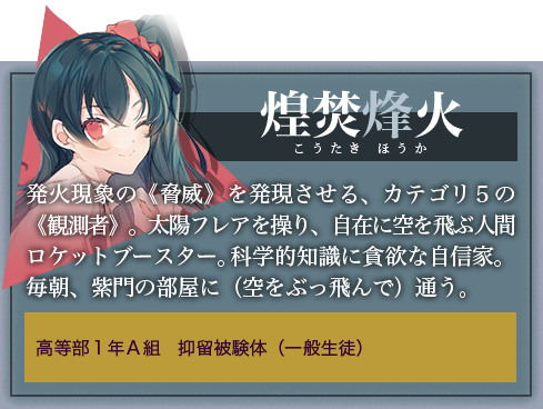煌焚烽火 発火現象の《脅威》を発現させる、カテゴリ５の《観測者》。太陽フレアを操り、自在に空を飛ぶ人間ロケットブースター。科学的知識に貪欲な自信家。毎朝、紫門の部屋に（空をぶっ飛んで）通う。高等部１年Ａ組　抑留被験体（一般生徒）