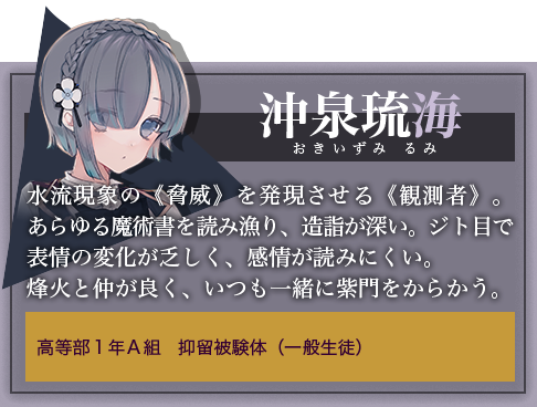 沖泉琉海 水流現象の《脅威》を発現させる《観測者》。あらゆる魔術書を読み漁り、造詣が深い。ジト目で表情の変化が乏しく、感情が読みにくい。烽火と仲が良く、いつも一緒に紫門をからかう。高等部１年Ａ組　抑留被験体（一般生徒）