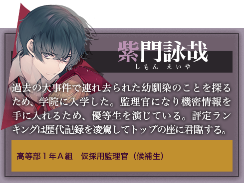 紫門詠哉 過去の大事件で連れ去られた幼馴染のことを探るため、学院に入学した。監理官になり機密情報を手に入れるため、優等生を演じている。評定ランキングは歴代記録を凌駕してトップの座に君臨する。高等部１年Ａ組　仮採用監理官（候補生）