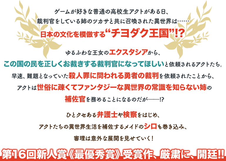 ゲームが好きな普通の高校生アクトがある日、裁判官をしている姉のツカサと共に召喚された異世界は……日本の文化を模倣する“チヨダク王国”!?　ゆるふわな王女のエクスタシアから、この国の民を正しくお裁きする裁判官になってほしいと依頼されるアクトたち。早速、難題となっていた殺人罪に問われる勇者の裁判を依頼されたことから、アクトは世俗に疎くてファンタジーな異世界の常識を知らない姉の補佐官を務めることになるのだが――!?
  ひとクセある弁護士や検察をはじめ、アクトたちの異世界生活を補佐するメイドのシロも巻き込み、審理は意外な展開を見せていく！　第16回新人賞《最優秀賞》受賞作、厳粛に、開廷!!