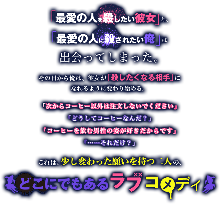 「最愛の人を殺したい彼女」と、「最愛の人に殺されたい俺」は出会ってしまった。その日から俺は、彼女が「殺したくなる相手」になれるように変わり始める。「次からコーヒー以外は注文しないでください」「どうしてコーヒーなんだ？」「コーヒーを飲む男性の姿が好きだからです」「……それだけ？」これは、少し変わった願いを持つ二人の、どこにでもあるラブコメディ
