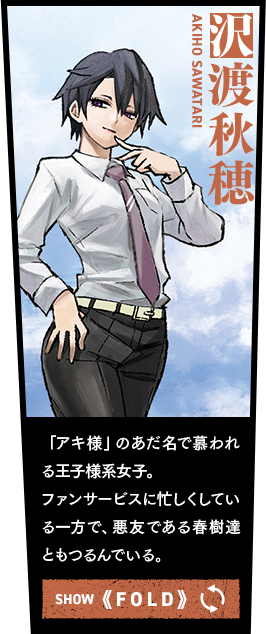 沢渡秋穂 「アキ様」のあだ名で慕われる王子様系女子。ファンサービスに忙しくしている一方で、悪友である春樹達ともつるんでいる。