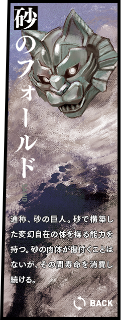 砂のフォールド 通称、砂の巨人。砂で構築した変幻自在の体を操る能力を持つ。砂の肉体が傷付くことはないが、その間寿命を消費し続ける。