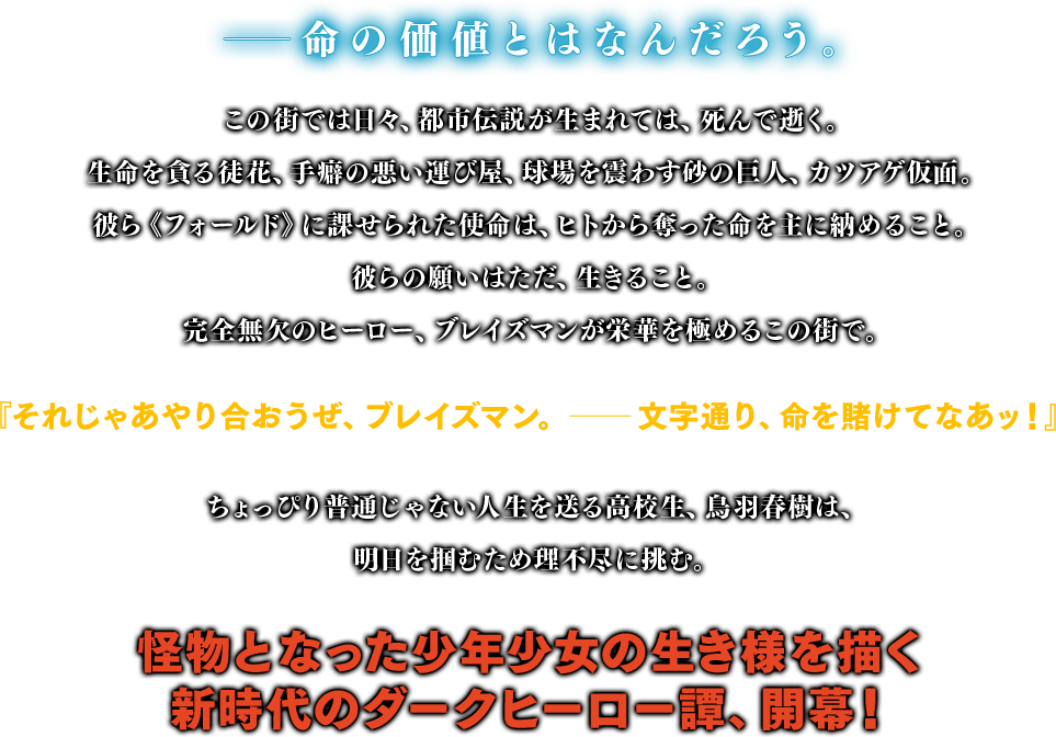 「命を稼ぎなさい」と魔女は言った── ヒトの“命”を奪う異形の犯罪者、『カツアゲ仮面』。そんな都市伝説が旭日市で囁かれるようになって早二ヵ月。埠頭高校に通う不良少年、鳥羽春樹は、魔女に支払う“命”を求めヒトの“命”をカツアゲする日々を過ごしていた。魔女に脅され、警察には追われ、完全無敗のヒーロー『ブレイズマン』までもが立ちはだかる。刻一刻と“命”の支払い期限が迫る中、春樹は仲間達と共に現状打破の秘策に打って出る。魔女に奪われてしまった「俺達」の青春を、いつかこの手に取り戻すことを夢に見て。命を賭けて、命を稼ぐ。怪物に貶められてしまった日陰者たちが送る、青春奇譚。