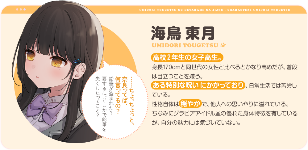 海鳥東月
                高校2年生の女子高生。身長170cmと同世代の女性と比べるとかなり高めだが、普段は目立つことを嫌う。
                ある特別な呪いにかかっており、日常生活では苦労している。
                性格自体は穏やかで、他人への思いやりに溢れている。
                ちなみにグラビアアイドル並の優れた身体特徴を有しているが、自分の魅力には気づいていない。
                「……ちょ、ちょっと、奈良ってば、何言ってるの？鉛筆が盗まれた？要するに、どこかで鉛筆を失くしたってこと？」