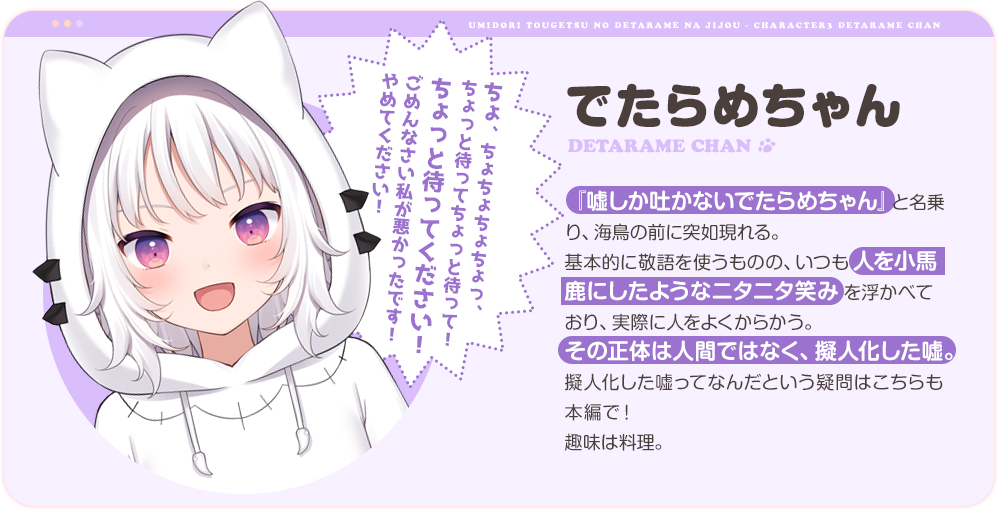 でたらめちゃん
                『嘘しか吐かないでたらめちゃん』と名乗り、海鳥の前に突如現れる。
                基本的に敬語を使うものの、いつも人を小馬鹿にしたようなニタニタ笑みを浮かべており、実際に人をよくからかう。
                その正体は人間ではなく、擬人化した嘘。擬人化した嘘ってなんだという疑問はこちらも本編で！
                趣味は料理。
                「ちょ、ちょちょちょちょっ、ちょっと待ってちょっと待って！ちょっと待ってください！ごめんなさい私が悪かったです！やめてください！」