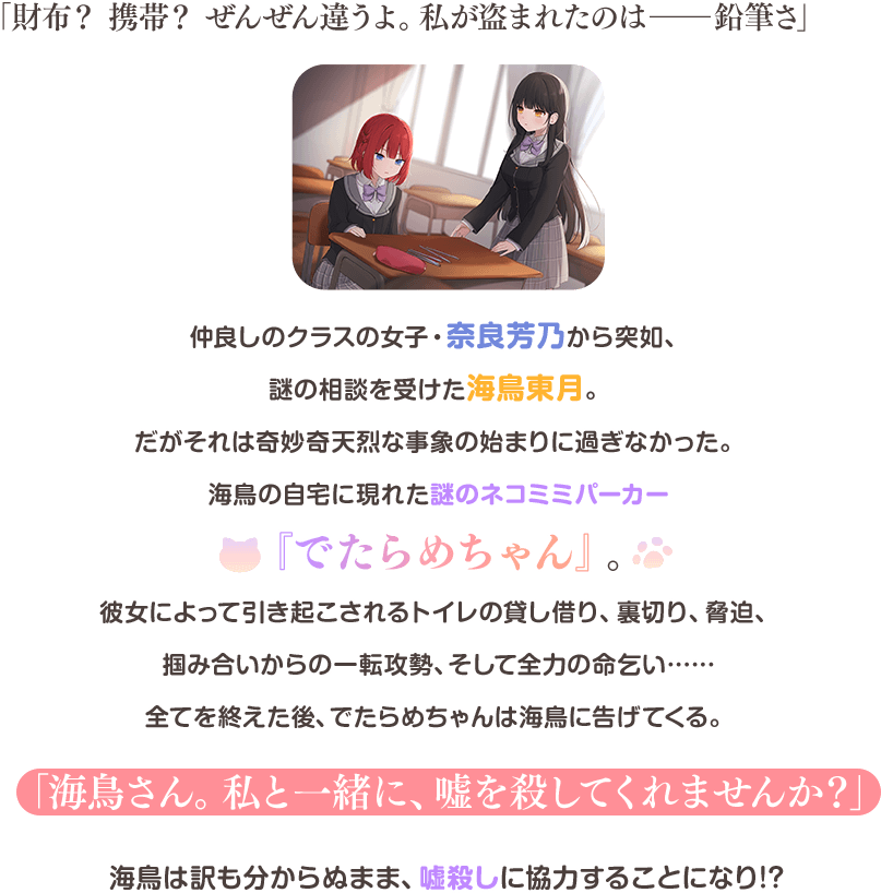 「財布？　携帯？　ぜんぜん違うよ。私が盗まれたのは――鉛筆さ」
仲良しのクラスの女子・奈良芳乃から突如、謎の相談を受けた海鳥東月。だがそれは奇妙奇天烈な事象の始まりに過ぎなかった。
海鳥の自宅に現れた謎のネコミミパーカー『でたらめちゃん』。
彼女によって引き起こされるトイレの貸し借り、裏切り、脅迫、掴み合いからの一転攻勢、そして全力の命乞い……全てを終えた後、でたらめちゃんは海鳥に告げてくる。
「海鳥さん。私と一緒に、嘘を殺してくれませんか？」
海鳥は訳も分からぬまま、嘘殺しに協力することになり!?
第17回ＭＦ文庫Ｊライトノベル新人賞〈最優秀賞〉作は奇妙奇天烈、だけど青春ストーリー？