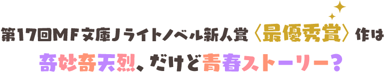 第17回ＭＦ文庫Ｊライトノベル新人賞〈最優秀賞〉作は奇妙奇天烈、だけど青春ストーリー？