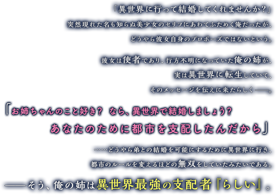 「異世界に行って結婚してくれませんか？」突然現れた名も知らぬ美少女のセリフにあわてふためく俺だったが、どうやら彼女自身のプロポーズではないという。彼女は使者であり、行方不明になっていた俺の姉が、実は異世界に転生していて、そのメッセージを伝えに来たらしく——。「お姉ちゃんのこと好き？　なら、異世界で結婚しましょう？　あなたのために都市を支配したんだから」……どうやら弟との結婚を可能にするために異世界に行き、都市のルールを変えるほどの無双をしていたみたいである。——そう、俺の姉は異世界最強の支配者『らしい』。