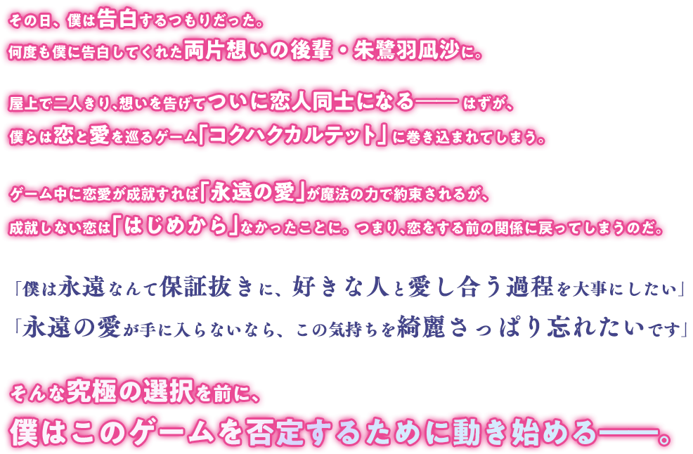 スキルを使って想い人にアプローチし、交際できれば勝利のゲーム。勝てば永遠の愛が手に入り、負ければその恋は“完全に”なかったことに。そんなゲームに巻き込まれた、少年少女の物語。朱鷺羽凪沙がそのゲームに参加したと聞いて、白瀬傑は深く絶望した。スキルを使って想い人にアプローチし、交際できれば勝利のゲーム。勝てば永遠の愛が手に入り、負ければその恋はなかったことに。「残念だけど、君からの告白には絶対に応えられない」 「なら宣戦布告です。私は絶対に、傑先輩を落としてみせるですからっ！」両想いの二人にとってシンプルなはずのゲームは、シンプルに割り切れないこだわりのせいで奇妙な形で繰り広げられていく。参加者達の主義と恋心と策略がぶつかり合った先で、ゲームは何を見せるのか。——自分を曲げられない少年少女が織りなす、人生を懸けたラブコメ、開幕！