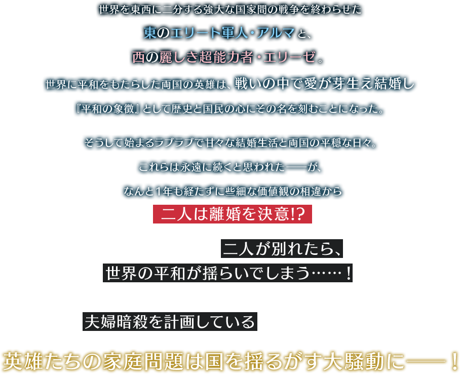 世界を東西に二分する強大な国家間の戦争を終わらせた 東のエリート軍人・アルマと、 西の麗しき超能力者・エリーゼ。世界に平和をもたらした両国の英雄は、戦いの中で愛が芽生え結婚し 『平和の象徴』として歴史と国民の心にその名を刻むことになった。そうして始まるラブラブで甘々な結婚生活と両国の平穏な日々。 これらは永遠に続くと思われた――が、 なんと１年も経たずに些細な価値観の相違から二人は離婚を決意!?両国平和の象徴である二人が別れたら、世界の平和が揺らいでしまう……！さらにはレジスタンス組織が夫婦暗殺を計画しているという話も出てきて……？英雄たちの家庭問題は国を揺るがす大騒動に──！