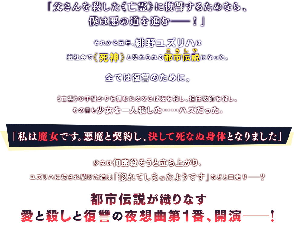 「父さんを殺した《亡霊》に復讐するためなら、僕は悪の道を進む――！」それから五年、緋野ユズリハは裏社会で《死神》と恐れられる都市伝説になった。全ては復讐のために。《亡霊》の手掛かりを掴むためならば友を殺し、担任教師を殺し、その日も少女を一人殺した……ハズだった。「私は魔女です。悪魔と契約し、決して死なぬ身体となりました」少女は何度殺そうと立ち上がり、ユズリハに殺され続けた結果「惚れてしまったようです」などと口走り――？都市伝説が織りなす愛と殺しと復讐の夜想曲第１番、開演――！
