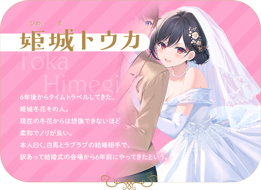 姫城トウカ　６年後からタイムトラベルしてきた、姫城冬花その人。現在の冬花からは想像できないほど柔和でノリが良い。本人曰く、白馬とラブラブの結婚相手で、訳あって結婚式の会場から６年前にやってきたという。