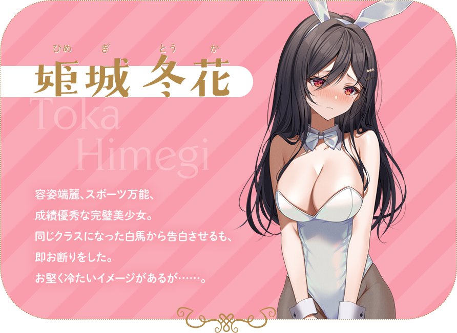 姫城冬花　容姿端麗、スポーツ万能、成績優秀な完璧美少女。同じクラスになった白馬から告白させるも、即お断りをした。お堅く冷たいイメージがあるが……。