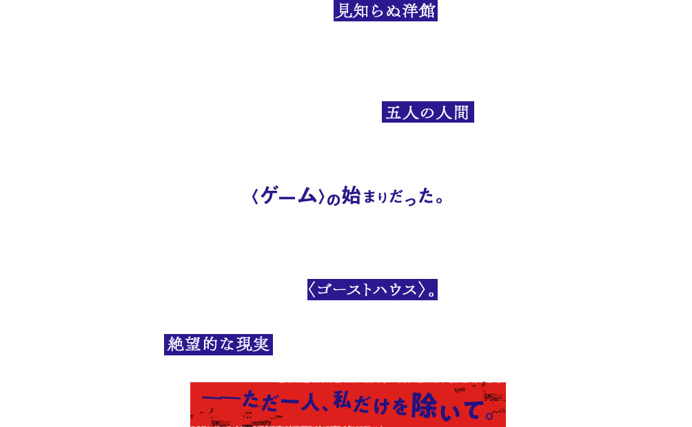 目を覚ますと、私は 見知らぬ洋館 にいた。 メイド服を着せられて、豪華なベッドに寝かされていた。寝室を出て、廊下を歩いた。 食堂の扉を開けると、そこには 五人の人間 がいた。 みな一様に、私と同じくメイド服を着せられていて、少女だった。〈ゲーム〉の始まりだった。吹き矢、丸鋸、密室に手錠、そして凶器の数々。人間をあの世にいざなうもので満ち満ちている、そこは〈ゴーストハウス〉。館に仕掛けられたトラップのすべてをくぐり抜けて脱出するしか、私たちの生き残る道はなかった。絶望的な現実 に、少女たちは顔色を悪くする――　――ただ一人、私だけを除いて。