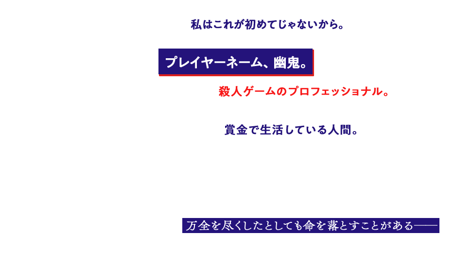 なぜかって？ そりゃあ――私はこれが初めてじゃないから。プレイヤーネーム、幽鬼。自分で言うのもなんだけど、殺人ゲームのプロフェッショナル。
メイド服を着て死の館から脱出を図ったり、バニーガール姿でほかのプレイヤーと殺し合ったり、そんなことをして得た 賞金で生活している人間。　どうかしてるとお思いですか？　私もそう思います。　だけど、そういう人間がこの世にはいるんですよ。おととい励まし合った仲間が、今日は敵になる。油断すれば後ろから刺され、 万全を尽くしたとしても命を落とすことがある――　そんな、死亡遊戯で飯を食う、少女が。