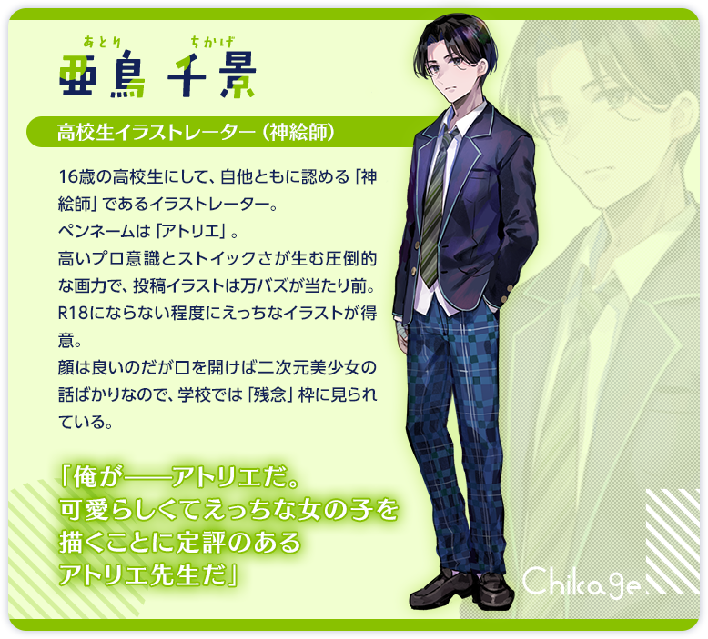 亜鳥千景　高校生イラストレーター（神絵師）　16歳の高校生にして、自他ともに認める「神絵師」であるイラストレーター。ペンネームは「アトリエ」。　高いプロ意識とストイックさが生む圧倒的な画力で、投稿イラストは万バズが当たり前。R18にならない程度にえっちなイラストが得意。　顔は良いのだが口を開けば二次元美少女の話ばかりなので、学校では「残念」枠に見られている。　「俺が――アトリエだ。可愛らしくてえっちな女の子を描くことに定評のあるアトリエ先生だ」　「俺は女子の身体が目当てなだけで、そいつの性格や人間性に一切の興味は無い。そこは信じてくれ」