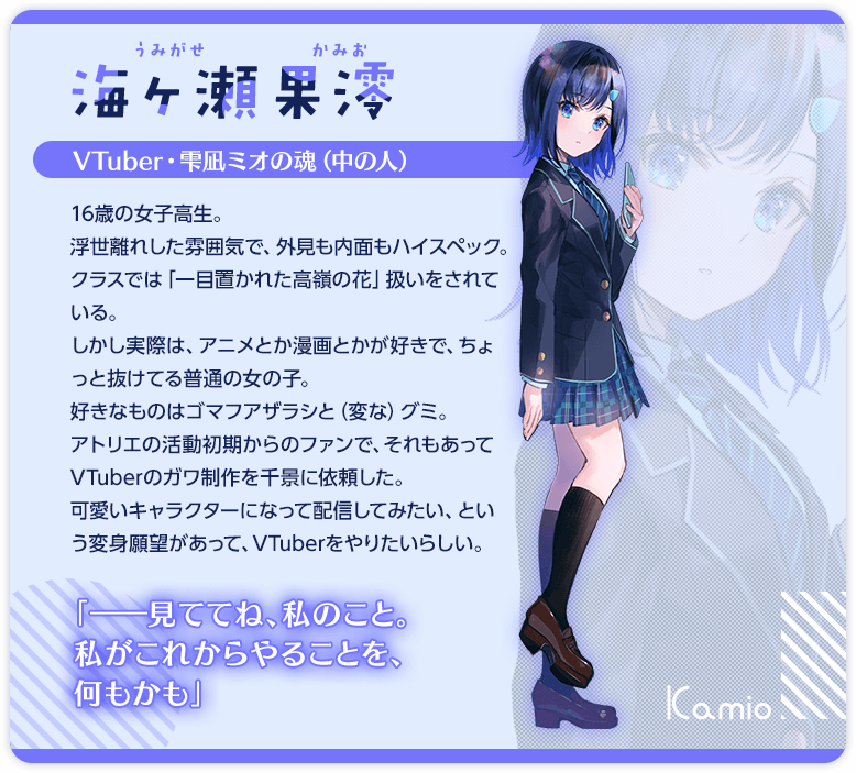 海ヶ瀬果澪　VTuber・雫凪ミオの魂（中の人）　16歳の女子高生。　浮世離れした雰囲気で、外見も内面もハイスペック。クラスでは「一目置かれた高嶺の花」扱いをされている。　しかし実際は、アニメとか漫画とかが好きで、ちょっと抜けてる普通の女の子。好きなものはゴマフアザラシと（変な）グミ。　アトリエの活動初期からのファンで、それもあってVTuberのガワ制作を千景に依頼した。　可愛いキャラクターになって配信してみたい、という変身願望があって、VTuberをやりたいらしい。　「ママに……なってくれないかな？」　「ちなみにさ。私、アトリエ先生のオタクだよ」　「――見ててね、私のこと。私がこれからやることを、何もかも」
