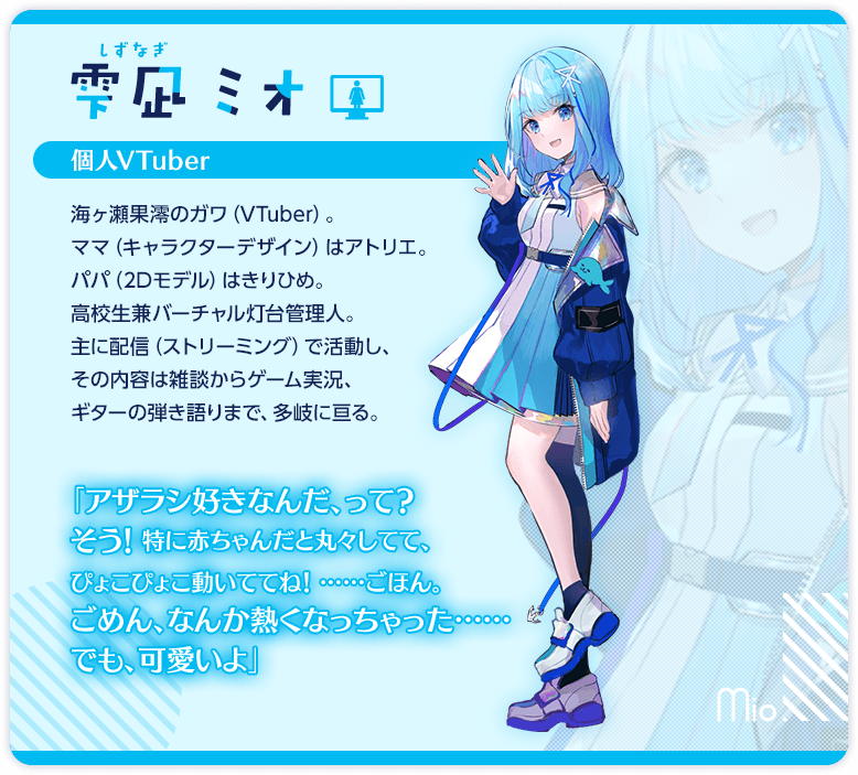 雫凪ミオ　個人VTuber　海ヶ瀬果澪のガワ（VTuber）。ママ（キャラクターデザイン）はアトリエ。パパ（2Dモデル）はきりひめ。　高校生兼バーチャル灯台管理人。主に配信（ストリーミング）で活動し、その内容は雑談からゲーム実況、ギターの弾き語りまで、多岐に亘る。　「はろわ～、雫凪ミオです。今日がVTuberとしての初配信なのですっごく緊張してますが、明るく楽しくやっていけるように頑張ります、よろしくね」　「アザラシ好きなんだ、って？　そう！　特に赤ちゃんだと丸々してて、ぴょこぴょこ動いててね！　……ごほん。ごめん、なんか熱くなっちゃった……でも、可愛いよ」