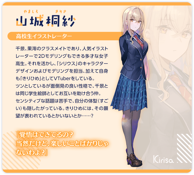山城桐紗　高校生イラストレーター　千景、果澪のクラスメイトであり、人気イラストレーターで2Dモデリングもできる多才な女子高生。それを活かし、「シリウス」のキャラクターデザインおよびモデリングを担当、加えて自身も「きりひめ」としてVTuberをしている。　ツンとしているが面倒見の良い性格で、千景とは同じ学生絵師としてお互いを助け合う仲。　センシティブな話題は苦手で、自分の体型（すごい）も隠したがっている。きりひめには、その願望が表われているとかいないとか……？　「……しょうがないわね、もう」　「ちょっ……こ、この絵は教室で見せちゃダメでしょ、色々な意味で！」　「覚悟はできてるの？　当然だけど、楽しいことばかりじゃないわよ？」