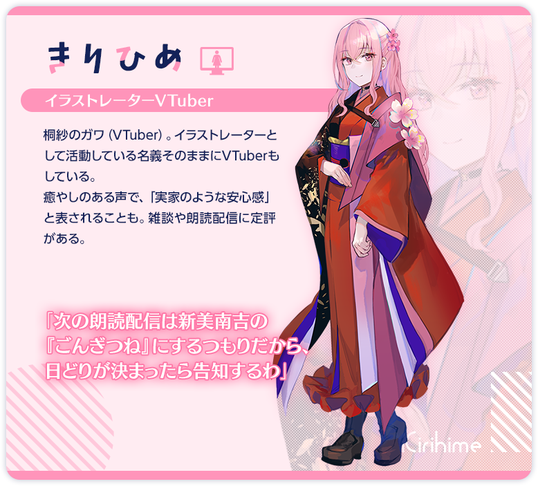 きりひめ　イラストレーターVTuber　桐紗のガワ（VTuber）。イラストレーターとして活動している名義そのままにVTuberもしている。　癒やしのある声で、「実家のような安心感」と表されることも。雑談や朗読配信に定評がある。　「みんなは最近どうなの？　元気？」　「次の朗読配信はヘミングウェイの『老人と海』にするつもりだから、日どりが決まったら告知するわ」