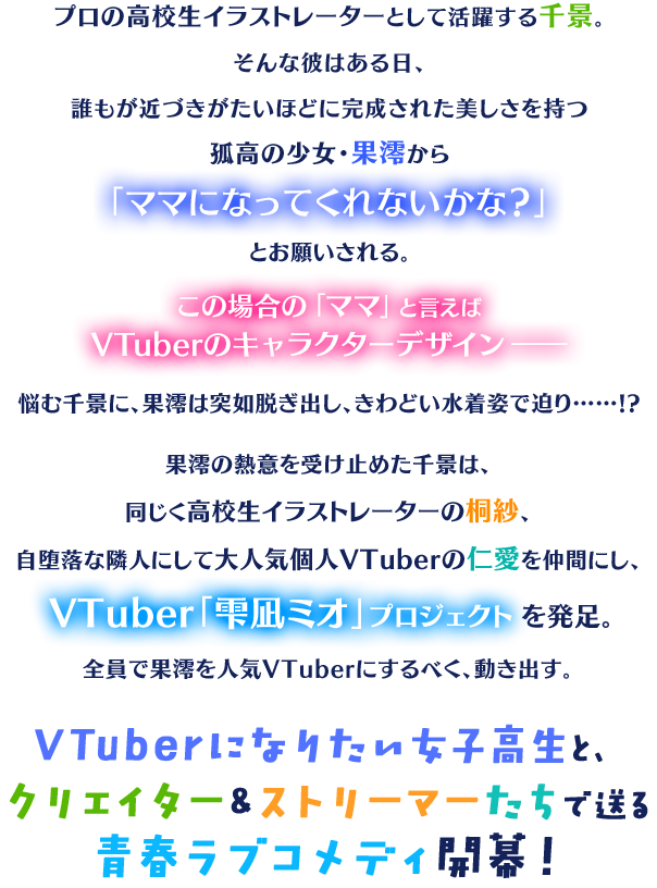 プロの高校生イラストレーターとして活躍する千景。そんな彼はある日、誰もが近づきがたいほどに完成された美しさを持つ孤高の少女・果澪から「ママになってくれないかな？」とお願いされる。 この場合の「ママ」と言えばVTuberのキャラクターデザイン――悩む千景に、果澪は突如脱ぎ出し、きわどい水着姿で迫り……!? 果澪の熱意を受け止めた千景は、同じく高校生イラストレーターの桐紗、自堕落な隣人にして大人気個人VTuberの仁愛を仲間にし、VTuber「雫凪ミオ」プロジェクトを発足。全員で果澪を人気VTuberにするべく、動き出す。 VTuberになりたい女子高生と、クリエイター＆ストリーマーたちで送る青春ラブコメディ開幕！