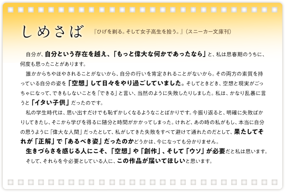 しめさば / 『ひげを剃る。そして女子高生を拾う。』（スニーカー文庫刊）/仮テキスト仮テキスト信頼を失い、友情を壊すものである反面、人を楽しませ、救いにすらなることもあります。そして作家、クリエイターなんて仕事はまさにそのウソの集合体であり、抱いた妄想や願望を形にして世に送り出しているわけで、なんともいかがわしく危なっかしい限りです。しかし、そのウソを素晴らしいものにしようという気持ちだけは、紛れもなく本物であり、作品に触れたことで生まれる感情もまた、偽りのないものです。 本作は、キラキラした青春譚の中に、多くのウソをちりばめています。ところが、そのウソがキャラクターたちに豊かな表情を与え、みずみずしい感情を弾けさせています。ものを作るなんて嘘っぱちだ、だけどその奥底にある感情だけは本物だろう？　そんな問いかけがされているようです。ウソだらけの話なのに、全編にわたってあまりにも爽やかなのは、その信じる一点が常に鮮明だからかもしれません。高校生たちの織りなすストーリーの中に、クリエイティブの持つ欺瞞と楽しさが表されている……というのは、いささかうがった見方でしょうか。 青を欺く──いいタイトルです。読み終わった後で反芻すると、様々な味を感じられますね。
