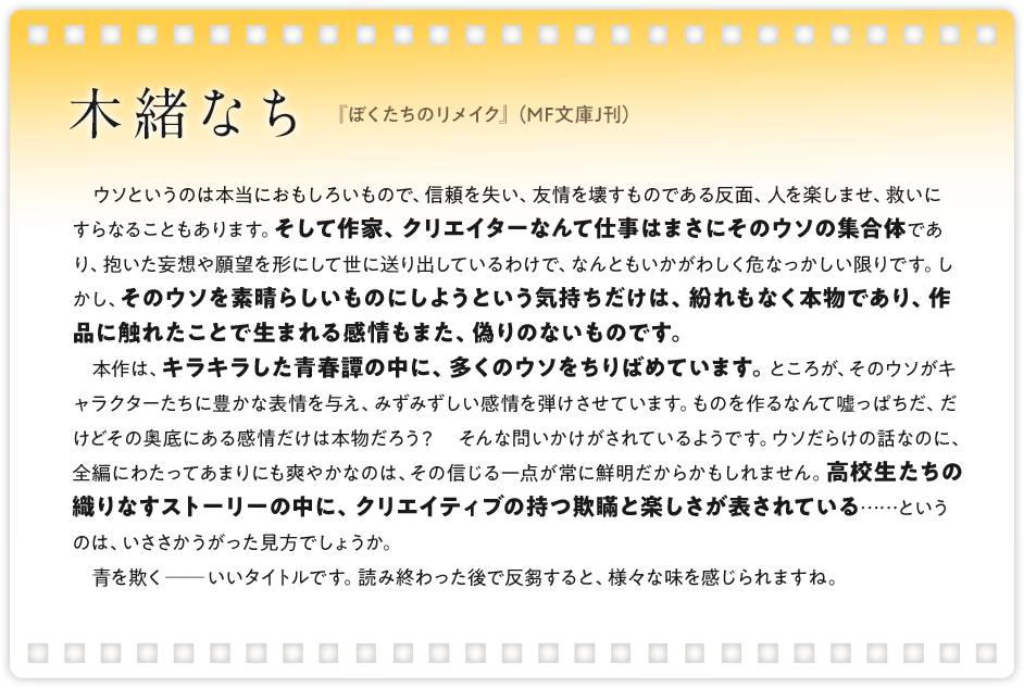 木緒なち / 『ぼくたちのリメイク』（MF文庫J刊）/　ウソというのは本当におもしろいもので、信頼を失い、友情を壊すものである反面、人を楽しませ、救いにすらなることもあります。そして作家、クリエイターなんて仕事はまさにそのウソの集合体であり、抱いた妄想や願望を形にして世に送り出しているわけで、なんともいかがわしく危なっかしい限りです。しかし、そのウソを素晴らしいものにしようという気持ちだけは、紛れもなく本物であり、作品に触れたことで生まれる感情もまた、偽りのないものです。 本作は、キラキラした青春譚の中に、多くのウソをちりばめています。ところが、そのウソがキャラクターたちに豊かな表情を与え、みずみずしい感情を弾けさせています。ものを作るなんて嘘っぱちだ、だけどその奥底にある感情だけは本物だろう？　そんな問いかけがされているようです。ウソだらけの話なのに、全編にわたってあまりにも爽やかなのは、その信じる一点が常に鮮明だからかもしれません。高校生たちの織りなすストーリーの中に、クリエイティブの持つ欺瞞と楽しさが表されている……というのは、いささかうがった見方でしょうか。 青を欺く──いいタイトルです。読み終わった後で反芻すると、様々な味を感じられますね。