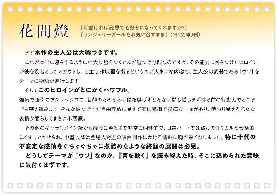 花間燈 / 『可愛ければ変態でも好きになってくれますか?』『ランジェリーガールをお気に召すまま』（MF文庫J刊）/ まず本作の主人公は大嘘つきです。これが本当に息をするように壮大な嘘をつくとんだ嘘つき野郎なのですが、その能力に目をつけたヒロインが彼を役者としてスカウトし、自主制作映画を撮るというのが大まかな内容で、主人公の武器である「ウソ」をテーマに物語が進行します。そしてこのヒロインがとにかくパワフル。強気で強引でアグレッシブで、目的のためなら手段を選ばずどんな手間も惜しまず持ち前の行動力でどこまでも突き進みます。そんな彼女ですが自由奔放に見えて実は繊細で臆病な一面があり、時おり見せる乙女な表情が愛らしくまさに小悪魔。 その他のキャラもメイン級から端役に至るまで非常に個性的で、日常パートでは彼らのコミカルな会話劇にくすりとさせられ、中盤以降は登場人物達の映画制作にかける情熱に胸が熱くなりました。特に十代の不安定な感情をぐちゃぐちゃに煮詰めたような終盤の展開は必見。 どうしてテーマが「ウソ」なのか、『青を欺く』を読み終えた時、そこに込められた意味に気付くはずです。