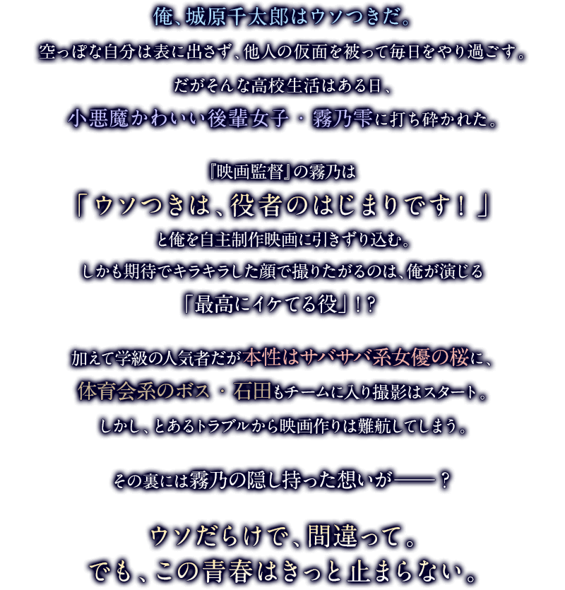 俺、城原千太郎はウソつきだ。空っぽな自分は表に出さず、他人の仮面を被って毎日をやり過ごす。だがそんな高校生活はある日、小悪魔かわいい後輩女子・霧乃雫に打ち砕かれた。『映画監督』の霧乃は「ウソつきは、役者のはじまりです！」と俺を自主制作映画に引きずり込む。しかも期待でキラキラした顔で撮りたがるのは、俺が演じる「最高にイケてる役」!?加えて学級の人気者だが本性はサバサバ系女優の桜に、体育会系のボス・石田もチームに入り撮影はスタート。しかし、とあるトラブルから映画作りは難航してしまう。その裏には霧乃の隠し持った想いが──？ウソだらけで、間違って。でも、この青春はきっと止まらない。