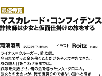 【最優秀賞】マスカレード・コンフィデンス 詐欺師は少女と仮面仕掛けの旅をする ライナス＝クルーガー、詐欺師。今日までずっと金を稼ぐことだけを考えて生きてきた。あの瞳と目を合わせるまでは。詐欺を失敗させ、俺の金を奪ったた少女・クロニカ。彼女との出会いが、俺を後戻りのできない道へと導き――。