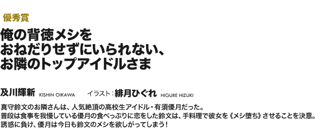 【優秀賞】俺の背徳メシをおねだりせずにいられない、お隣のトップアイドルさま 真守鈴文が住むマンションの隣人、高校生アイドルの有須優月は過度なダイエットをして倒れてしまう。心配した鈴文は、彼女が実は大好きなハイカロリーのご飯を毎日作ってあげることに！絶対に食べちゃいけない「背徳のメシ」……！　今日こそ優月の理性は