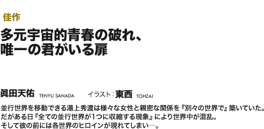 【佳作】多元宇宙的青春の破れ、唯一の君がいる扉 並行世界を移動できる湯上秀渡は様々な女性と親密な関係を『別々の世界で』築いていた。だがある日『全ての並行世界が１つに収縮する現象』により世界中が混乱。そして彼の前には各世界のヒロインが現れてしまい─。