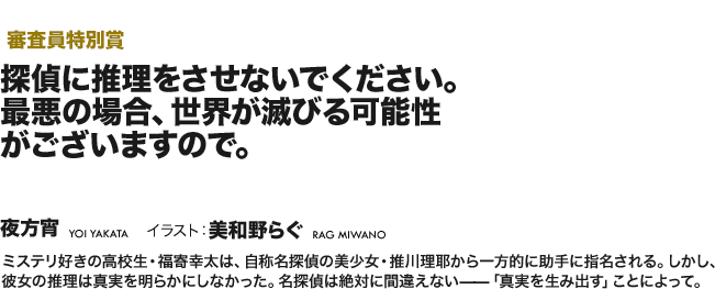 【審査員特別賞】ミステリ好きの高校生・福寄幸太は、自称名探偵の美少女・推川理耶から一方的に助手に指名される。しかし、彼女の推理は真実を明らかにしなかった。名探偵は絶対に間違えない——「真実を生み出す」ことによって。
